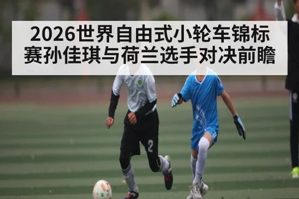 2026世界自由式小轮车锦标赛孙佳琪与荷兰选手对决前瞻